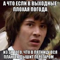 А ЧТО ЕСЛИ В ВЫХОДНЫЕ ПЛОХАЯ ПОГОДА ИЗ ЗА ТОГО, ЧТО В ПЯТНИЦУ ВСЯ ПЛАНЕТА ДЫШИТ ПЕРЕГАРОМ ...