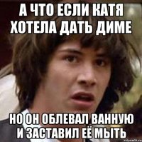 а что если Катя хотела дать Диме но он облевал ванную и заставил её мыть