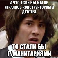 А что, если бы мы не игрались конструктором в детстве то стали бы гуманитариями