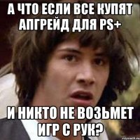 А ЧТО ЕСЛИ ВСЕ КУПЯТ АПГРЕЙД ДЛЯ ps+ И никто не возьмет игр с рук?