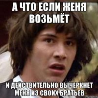 А что если женя возьмёт и действительно вычеркнет меня из своих братьев