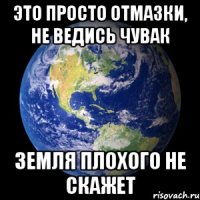 Это просто отмазки, не ведись чувак Земля плохого не скажет