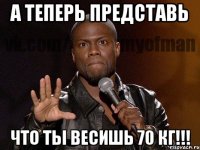 А теперь представь Что ты весишь 70 кг!!!