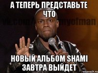 А ТЕПЕРЬ ПРЕДСТАВЬТЕ ЧТО НОВЫЙ АЛЬБОМ SHAMI ЗАВТРА ВЫЙДЕТ