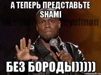 А ТЕПЕРЬ ПРЕДСТАВЬТЕ SHAMI БЕЗ БОРОДЫ)))))