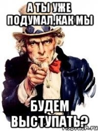 А ты уже подумал,как мы Будем выступать?