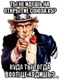 Ты не идешь на открытие Союза х5? Куда ты тогда воопще ходишь?