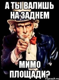 А ты валишь на заднем мимо площади?