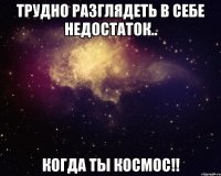 Трудно разглядеть в себе недостаток.. когда ты космос!!