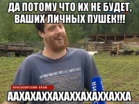 Да потому что их не будет, ваших личных пушек!!! ААХАХАХХАХАХХАХАХХАХХА