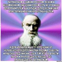 Патриотизм в самом простом, ясном и несомненном значении своем есть не что иное для правителей, как орудие для достижения властолюбивых и корыстных целей, а для управляемых — отречение от человеческого достоинства, разума, совести и рабское подчинение себя тем, кто во власти. Так он и проповедуется везде, где проповедуется патриотизм.