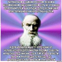 Патриотизм в самом простом, ясном и несомненном значении своем есть не что иное для правителей, как орудие для достижения властолюбивых и корыстных целей, а для управляемых — отречение от человеческого достоинства, разума, совести и рабское подчинение себя тем, кто во власти. Так он и проповедуется везде, где проповедуется патриотизм. Л.Н.Толстой
