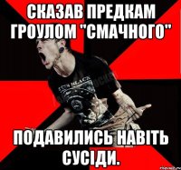 Сказав предкам гроулом "Смачного" подавились навіть сусіди.