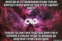 Никогда не останавливайся!Иди только вперед к своей цели!За тебя это не зделает никто. Только ты сам твой труд,твое упорство и терпение.И только тогда ты дойдеш до конечной точки своей цели!