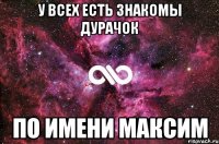 у всех есть знакомы дурачок по имени максим