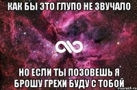 как бы это глупо не звучало но если ты позовешь я брошу грехи буду с тобой