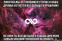 Линочка,мы остановимся старше и наша дружба остаётся все дальше в прошлом!! Но знай,ты всегда была и будешь для меня самым близким человеком на планете...♥∞