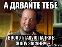 а давайте тебе воооот такую палку в жопу засунем