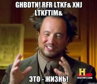 ghbdtn! Rfr ltkf& Xnj ltkftim& Это - жизнь!