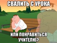 Свалить с урока или понравиться учителю?