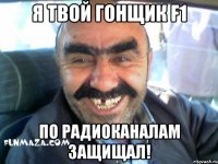 Я твой гонщик F1 по радиоканалам защищал!