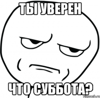 ТЫ УВЕРЕН ЧТО СУББОТА?