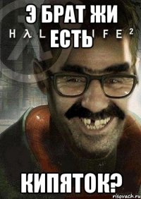 Э брат жи есть Кипяток?