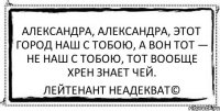 Александра, Александра, этот город наш с тобою, А вон тот — не наш с тобою, тот вообще хрен знает чей. Лейтенант Неадекват©