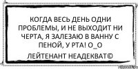 когда весь день одни проблемы, и не выходит ни черта, я залезаю в ванну с пеной, у рта! O_o Лейтенант Неадекват©