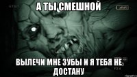 а ты смешной вылечи мне зубы и я тебя не достану