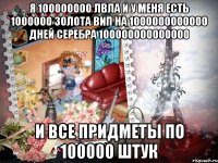 я 100000000 лвла и у меня есть 1000000 золота вип на 1000000000000 дней серебра 100000000000000 и все придметы по 100000 штук