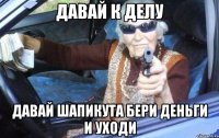 Давай к делу Давай Шапикута бери деньги и уходи