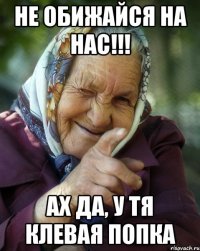 не обижайся на нас!!! ах да, у тя клевая попка