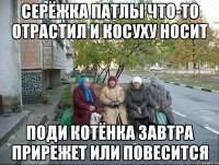 Серёжка патлы что-то отрастил и косуху носит Поди котёнка завтра прирежет или повесится