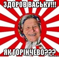 здоров Ваську!!! як горінчево???