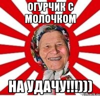 огурчик с молочком на удачу!!!)))