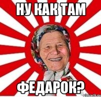 Ну как там Федарок?