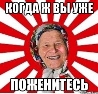 когда ж вы уже ПОЖЕНИТЕСЬ