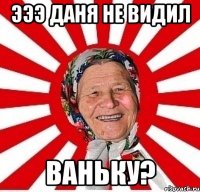 эээ даня не видил ваньку?