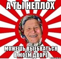 а ты неплох можешь выебваться в моем дворе