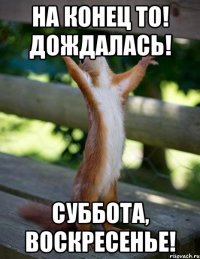 На конец то! дождалась! суббота, воскресенье!