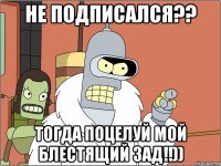 Не подписался?? Тогда поцелуй мой блестящий зад!!))