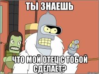 ты знаешь что мой отец с тобой сделает?