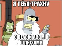 я тебя трахну с black jacom и шлюхами