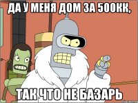 Да у меня дом за 500кк, Так что не базарь