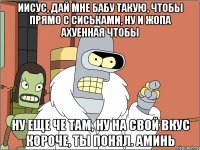 ИИСУС, ДАЙ МНЕ БАБУ ТАКУЮ, ЧТОБЫ ПРЯМО С СИСЬКАМИ, НУ И ЖОПА АХУЕННАЯ ЧТОБЫ НУ ЕЩЕ ЧЕ ТАМ, НУ НА СВОЙ ВКУС КОРОЧЕ, ТЫ ПОНЯЛ. АМИНЬ