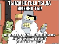 Ты!да не ты,а ты.да именно ты! Ты должен продолжить!слышишь?или лололошка будет править Россией!решать тебе!