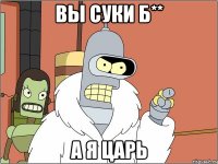 вы суки б** а я царь