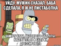 уйду, мужик сказал, баба сделала, я ж не пистаболка замучу клан, назову его задроты, наберу тел 10 и буду их дрессировать