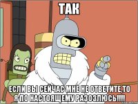 ТАК Если вы сейчас мне не ответите,то я по настоящему разозлюсь!!!!